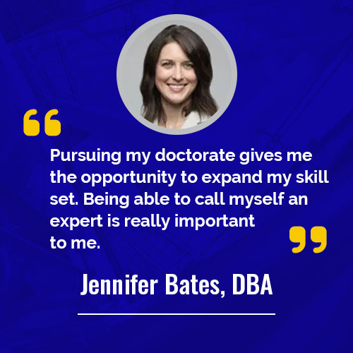 Pursuing my doctorate gives me the opportunity to expand my skill set. Being able to call myself an expert is really important to me.   - Jennifer Bates (DBA) 